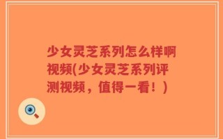 少女灵芝系列怎么样啊视频(少女灵芝系列评测视频，值得一看！)