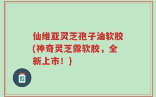 仙维亚灵芝孢子油软胶(神奇灵芝露软胶，全新上市！)