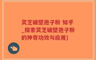 灵芝破壁孢子粉 知乎_探索灵芝破壁孢子粉的神奇功效与应用)