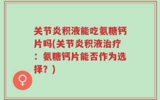 关节炎积液能吃氨糖钙片吗(关节炎积液治疗：氨糖钙片能否作为选择？)