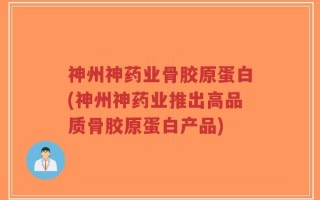 神州神药业骨胶原蛋白(神州神药业推出高品质骨胶原蛋白产品)