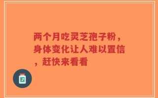 两个月吃灵芝孢子粉，身体变化让人难以置信，赶快来看看