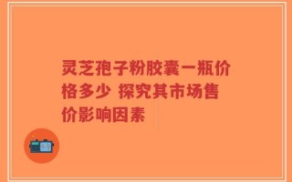 灵芝孢子粉胶囊一瓶价格多少 探究其市场售价影响因素