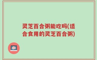 灵芝百合粥能吃吗(适合食用的灵芝百合粥)