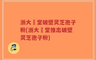浙大徳堂破壁灵芝孢子粉(浙大徳堂推出破壁灵芝孢子粉)