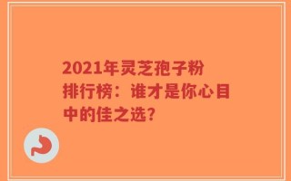 2021年灵芝孢子粉排行榜：谁才是你心目中的佳之选？