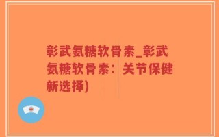 彰武氨糖软骨素_彰武氨糖软骨素：关节保健新选择)