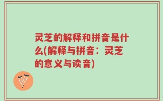 灵芝的解释和拼音是什么(解释与拼音：灵芝的意义与读音)