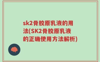 sk2骨胶原乳液的用法(SK2骨胶原乳液的正确使用方法解析)