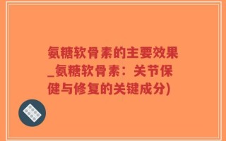 氨糖软骨素的主要效果_氨糖软骨素：关节保健与修复的关键成分)