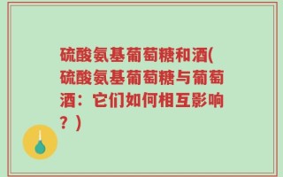 硫酸氨基葡萄糖和酒(硫酸氨基葡萄糖与葡萄酒：它们如何相互影响？)