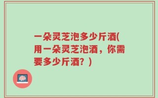 一朵灵芝泡多少斤酒(用一朵灵芝泡酒，你需要多少斤酒？)