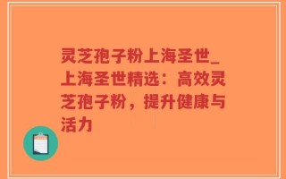 灵芝孢子粉上海圣世_上海圣世精选：高效灵芝孢子粉，提升健康与活力