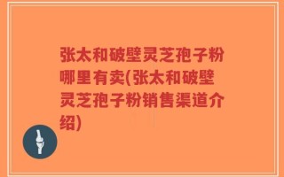 张太和破壁灵芝孢子粉哪里有卖(张太和破壁灵芝孢子粉销售渠道介绍)