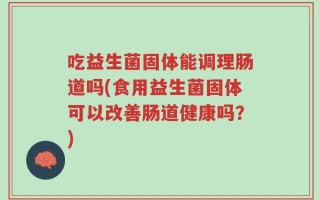 吃益生菌固体能调理肠道吗(食用益生菌固体可以改善肠道健康吗？)