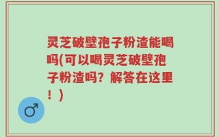 灵芝破壁孢子粉渣能喝吗(可以喝灵芝破壁孢子粉渣吗？解答在这里！)