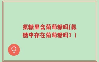 氨糖里含葡萄糖吗(氨糖中存在葡萄糖吗？)