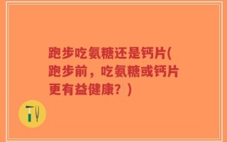 跑步吃氨糖还是钙片(跑步前，吃氨糖或钙片更有益健康？)