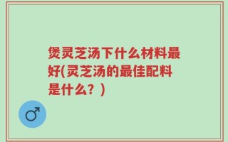 煲灵芝汤下什么材料最好(灵芝汤的最佳配料是什么？)