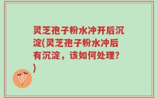 灵芝孢子粉水冲开后沉淀(灵芝孢子粉水冲后有沉淀，该如何处理？)