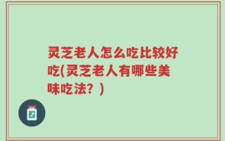 灵芝老人怎么吃比较好吃(灵芝老人有哪些美味吃法？)