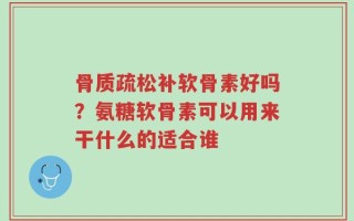骨质疏松补软骨素好吗？氨糖软骨素可以用来干什么的适合谁