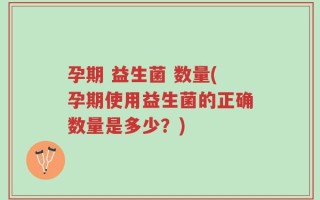 孕期 益生菌 数量(孕期使用益生菌的正确数量是多少？)