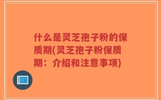什么是灵芝孢子粉的保质期(灵芝孢子粉保质期：介绍和注意事项)