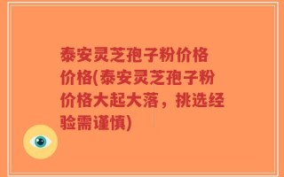 泰安灵芝孢子粉价格 价格(泰安灵芝孢子粉价格大起大落，挑选经验需谨慎)