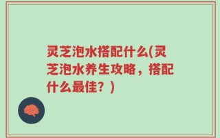 灵芝泡水搭配什么(灵芝泡水养生攻略，搭配什么最佳？)
