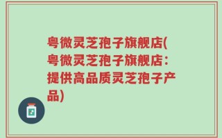 粤微灵芝孢子旗舰店(粤微灵芝孢子旗舰店：提供高品质灵芝孢子产品)