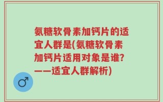 氨糖软骨素加钙片的适宜人群是(氨糖软骨素加钙片适用对象是谁？——适宜人群解析)