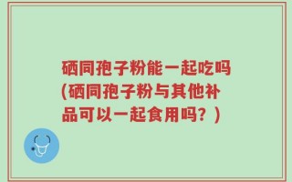 硒同孢子粉能一起吃吗(硒同孢子粉与其他补品可以一起食用吗？)