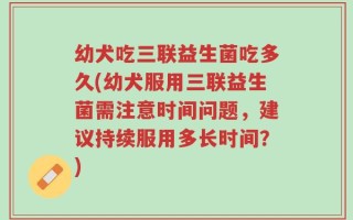 幼犬吃三联益生菌吃多久(幼犬服用三联益生菌需注意时间问题，建议持续服用多长时间？)