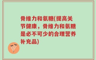 骨维力和氨糖(提高关节健康，骨维力和氨糖是必不可少的合理营养补充品)