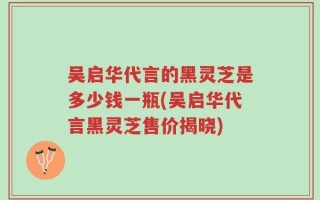 吴启华代言的黑灵芝是多少钱一瓶(吴启华代言黑灵芝售价揭晓)