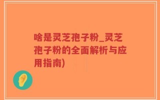 啥是灵芝孢子粉_灵芝孢子粉的全面解析与应用指南)