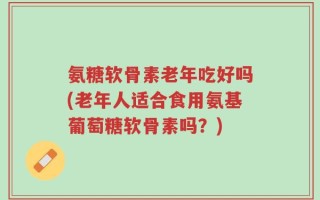 氨糖软骨素老年吃好吗(老年人适合食用氨基葡萄糖软骨素吗？)