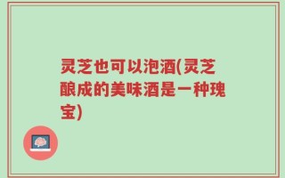 灵芝也可以泡酒(灵芝酿成的美味酒是一种瑰宝)