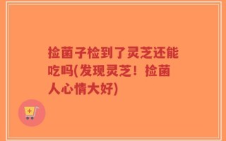 捡菌子检到了灵芝还能吃吗(发现灵芝！捡菌人心情大好)