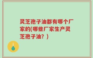 灵芝孢子油都有哪个厂家的(哪些厂家生产灵芝孢子油？)