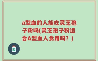 a型血的人能吃灵芝孢子粉吗(灵芝孢子粉适合A型血人食用吗？)