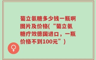 葡立氨糖多少钱一瓶啊图片及价格(“葡立氨糖疗效德国进口，一瓶价格不到100元”)