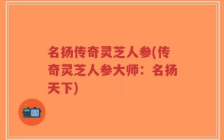名扬传奇灵芝人参(传奇灵芝人参大师：名扬天下)