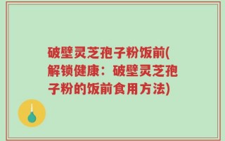 破壁灵芝孢子粉饭前(解锁健康：破壁灵芝孢子粉的饭前食用方法)