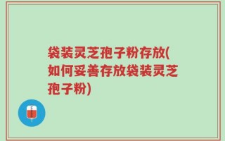 袋装灵芝孢子粉存放(如何妥善存放袋装灵芝孢子粉)
