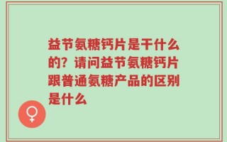 益节氨糖钙片是干什么的？请问益节氨糖钙片跟普通氨糖产品的区别是什么