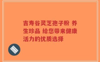 吉寿谷灵芝孢子粉 养生珍品 给您带来健康活力的优质选择