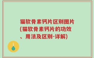猫软骨素钙片区别图片(猫软骨素钙片的功效、用法及区别-详解)