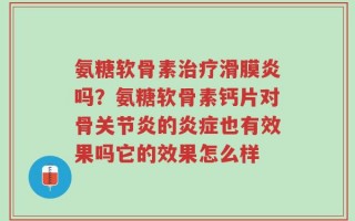 氨糖软骨素治疗滑膜炎吗？氨糖软骨素钙片对骨关节炎的炎症也有效果吗它的效果怎么样